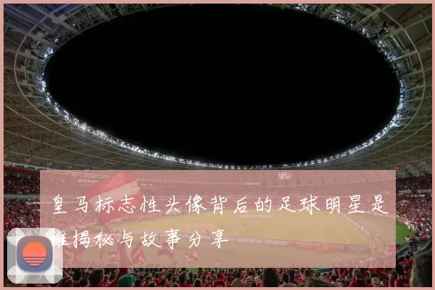 皇马标志性头像背后的足球明星是谁揭秘与故事分享