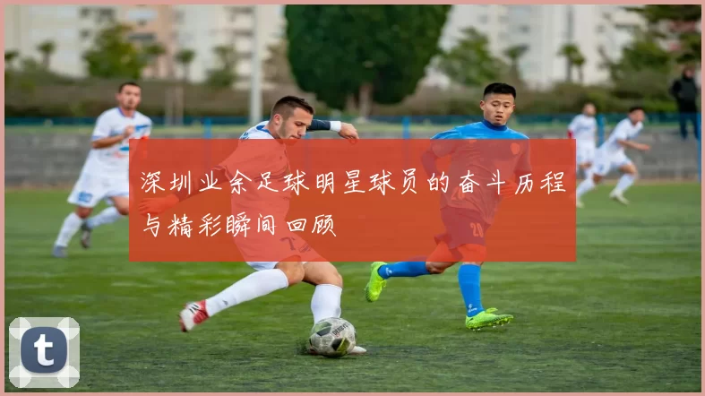 深圳业余足球明星球员的奋斗历程与精彩瞬间回顾