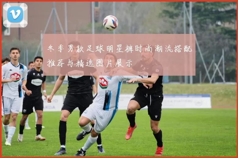 冬季男款足球明星裤时尚潮流搭配推荐与精选图片展示