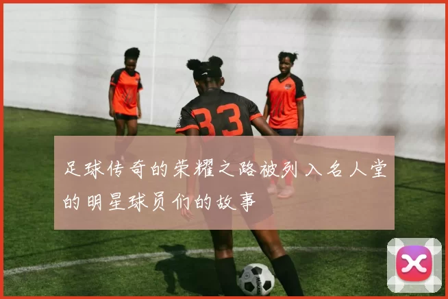 足球传奇的荣耀之路被列入名人堂的明星球员们的故事