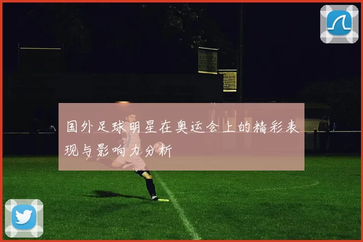 国外足球明星在奥运会上的精彩表现与影响力分析
