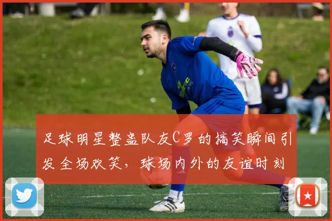 足球明星整蛊队友C罗的搞笑瞬间引发全场欢笑，球场内外的友谊时刻
