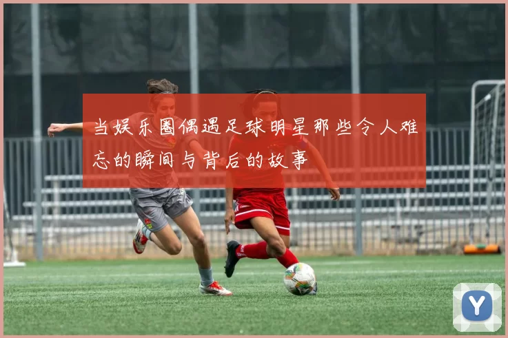 当娱乐圈偶遇足球明星那些令人难忘的瞬间与背后的故事