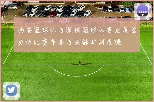 西安篮球队与深圳篮球队赛后复盘分析比赛节奏与关键时刻表现