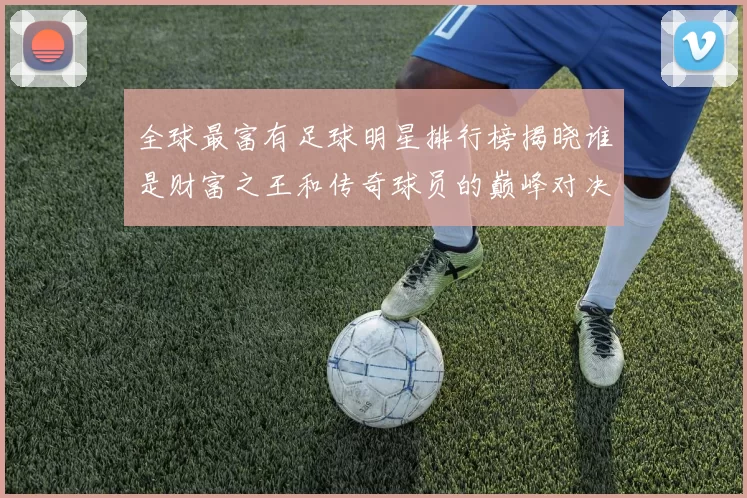 全球最富有足球明星排行榜揭晓谁是财富之王和传奇球员的巅峰对决