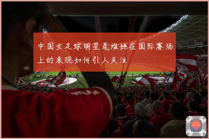 中国女足球明星是谁她在国际赛场上的表现如何引人关注