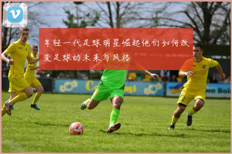 年轻一代足球明星崛起他们如何改变足球的未来与风格