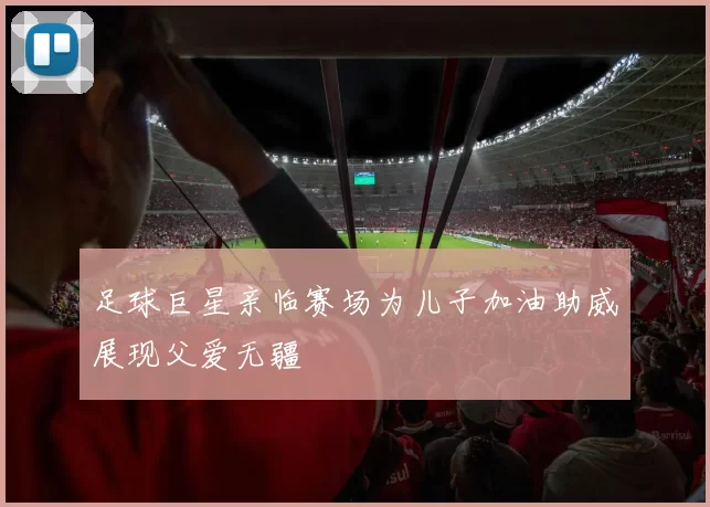 足球巨星亲临赛场为儿子加油助威展现父爱无疆