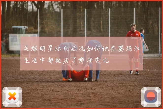 足球明星比利近况如何他在赛场和生活中都经历了哪些变化
