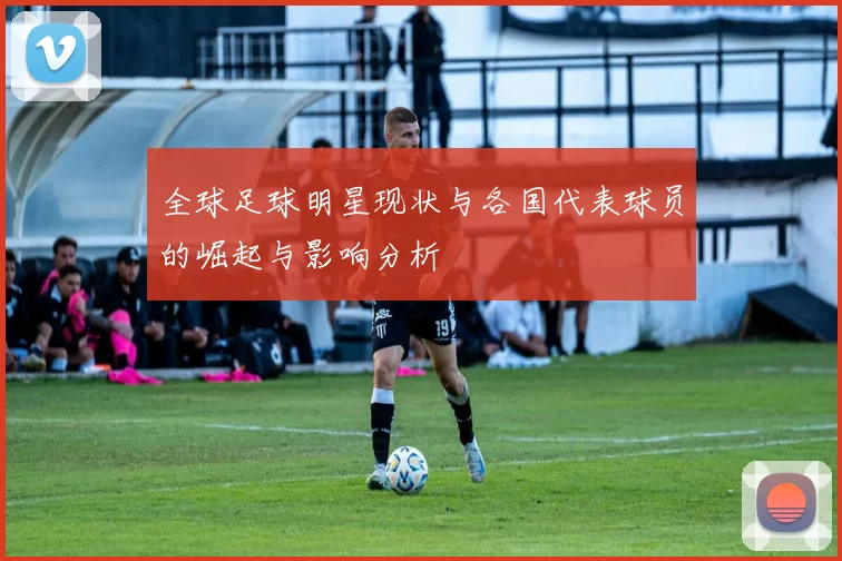 全球足球明星现状与各国代表球员的崛起与影响分析