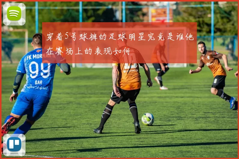 穿着5号球裤的足球明星究竟是谁他在赛场上的表现如何