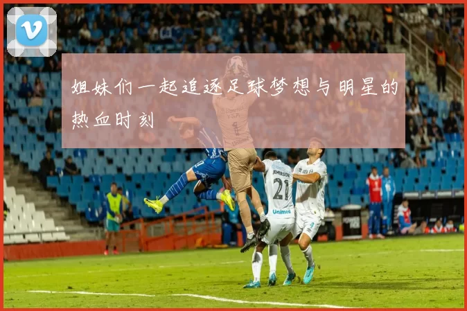 姐妹们一起追逐足球梦想与明星的热血时刻