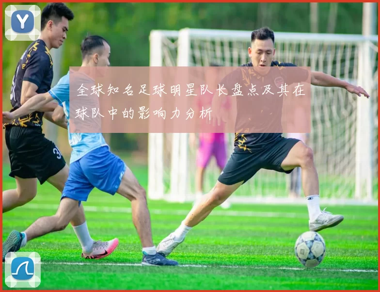 全球知名足球明星队长盘点及其在球队中的影响力分析