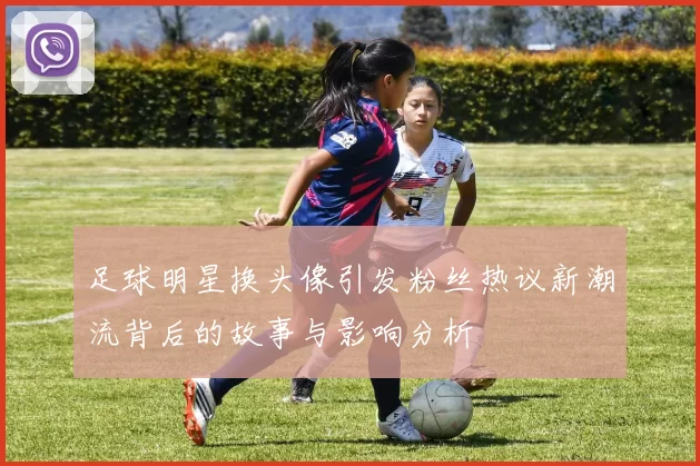 足球明星换头像引发粉丝热议新潮流背后的故事与影响分析