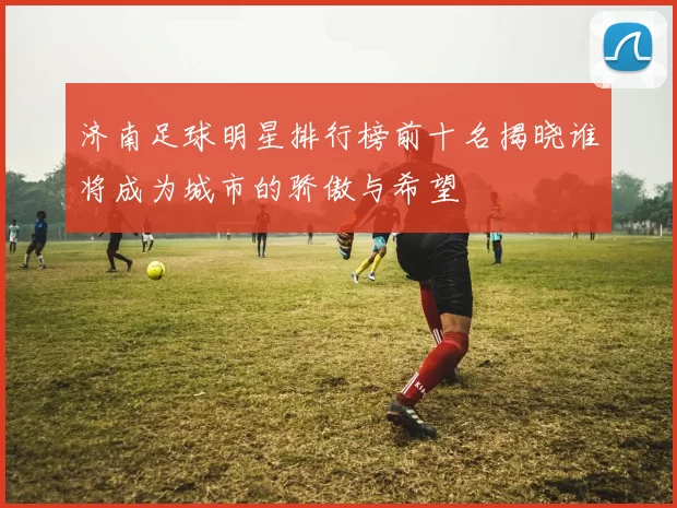 济南足球明星排行榜前十名揭晓谁将成为城市的骄傲与希望