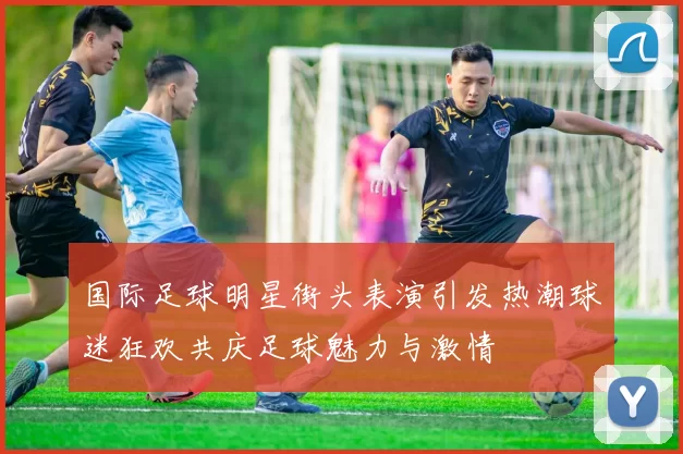 国际足球明星街头表演引发热潮球迷狂欢共庆足球魅力与激情