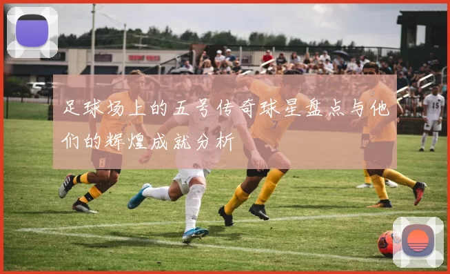 足球场上的五号传奇球星盘点与他们的辉煌成就分析
