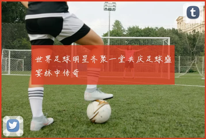 世界足球明星齐聚一堂共庆足球盛宴林中传奇