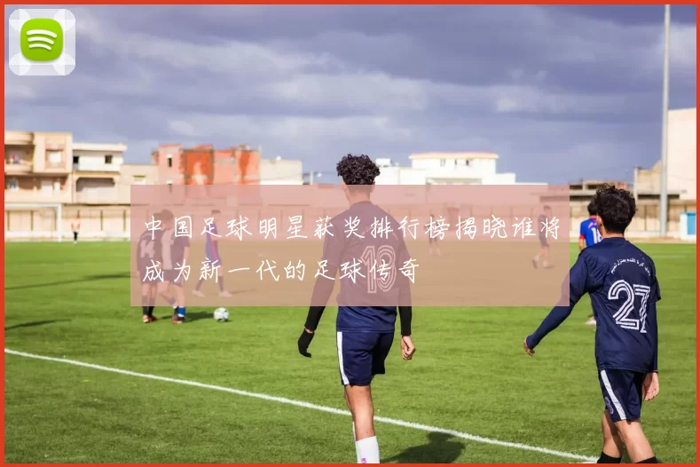 中国足球明星获奖排行榜揭晓谁将成为新一代的足球传奇