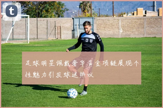 足球明星佩戴奢华黄金项链展现个性魅力引发球迷热议