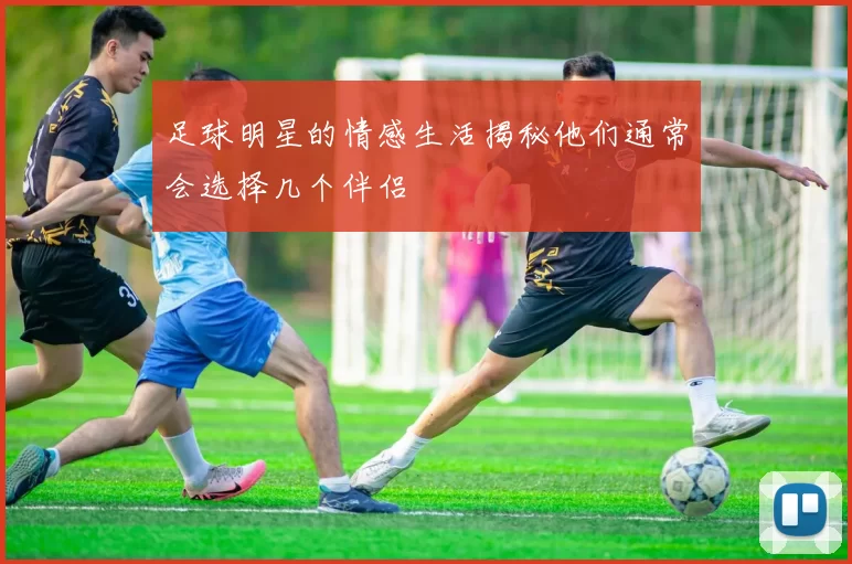足球明星的情感生活揭秘他们通常会选择几个伴侣