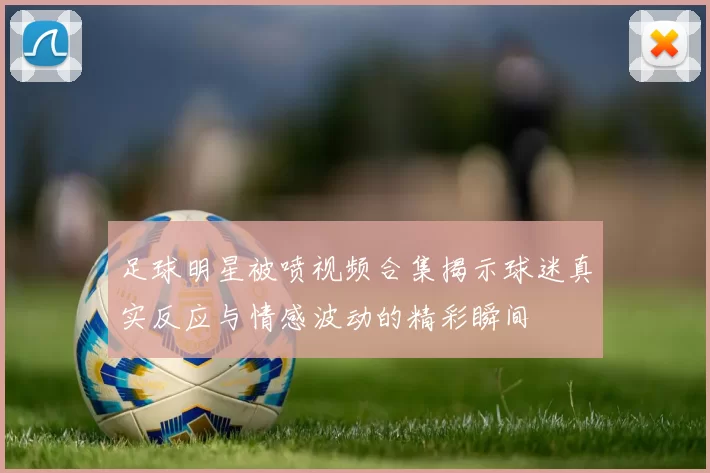 足球明星被喷视频合集揭示球迷真实反应与情感波动的精彩瞬间