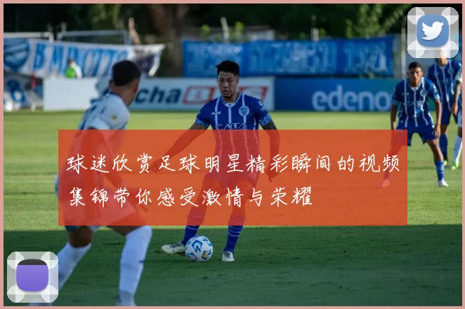 球迷欣赏足球明星精彩瞬间的视频集锦带你感受激情与荣耀