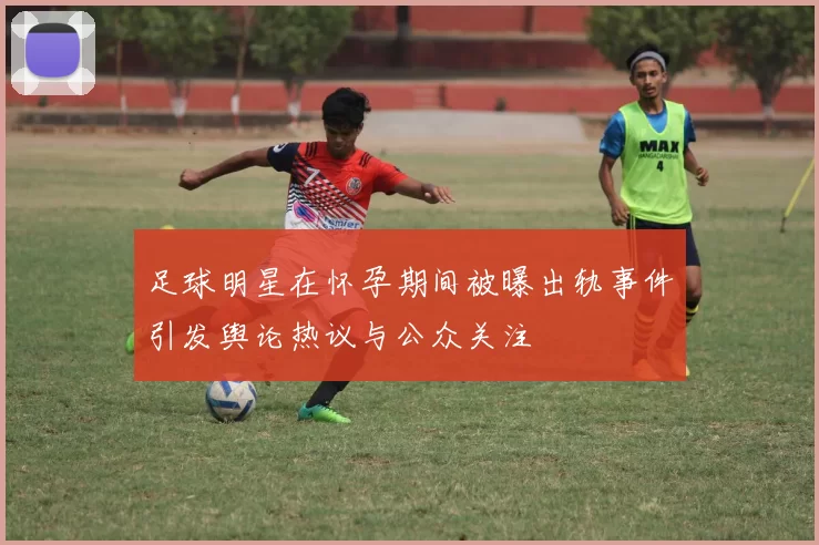 足球明星在怀孕期间被曝出轨事件引发舆论热议与公众关注