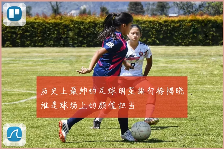 历史上最帅的足球明星排行榜揭晓谁是球场上的颜值担当