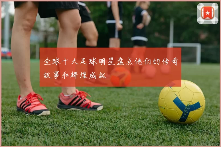 全球十大足球明星盘点他们的传奇故事和辉煌成就