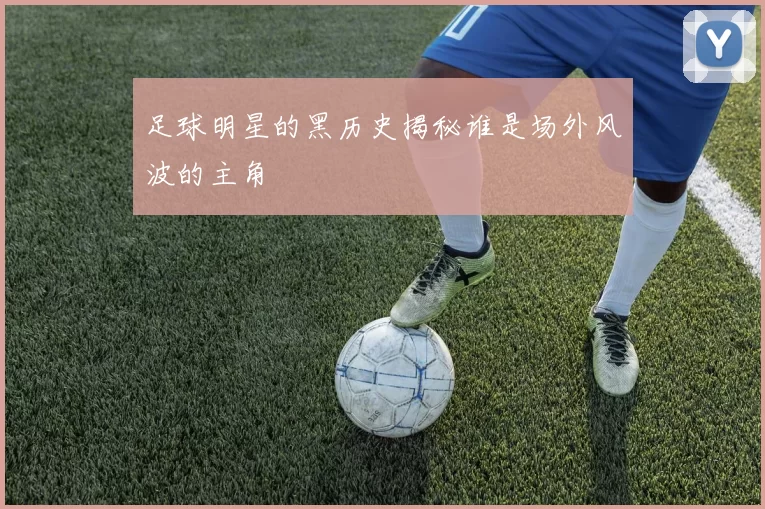 足球明星的黑历史揭秘谁是场外风波的主角