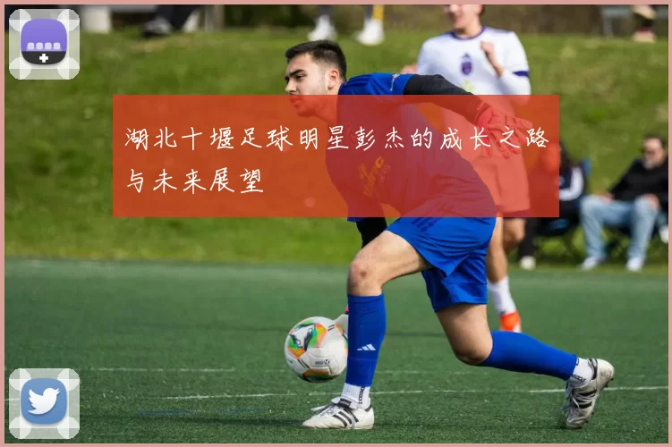 湖北十堰足球明星彭杰的成长之路与未来展望