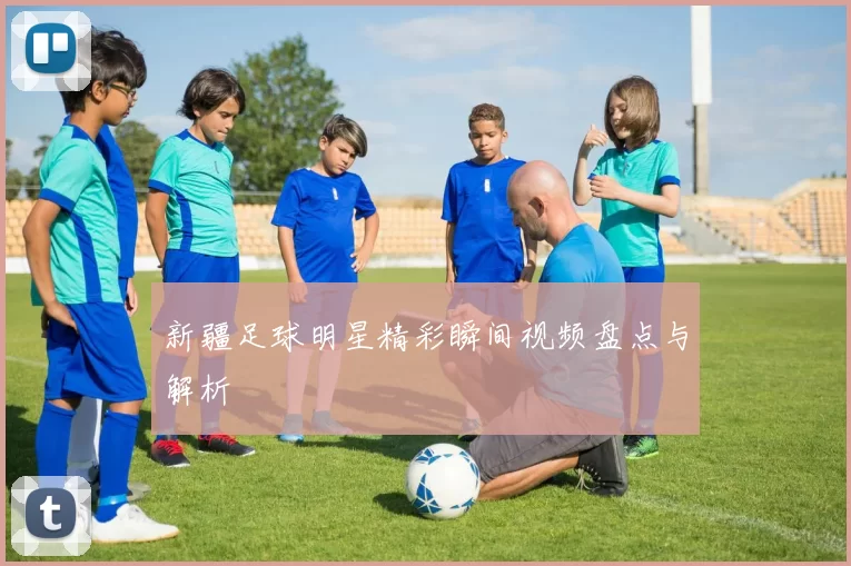 新疆足球明星精彩瞬间视频盘点与解析