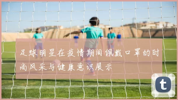 足球明星在疫情期间佩戴口罩的时尚风采与健康意识展示