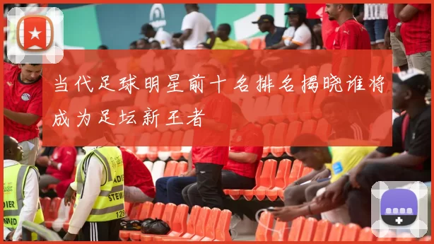 当代足球明星前十名排名揭晓谁将成为足坛新王者