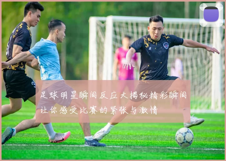 足球明星瞬间反应大揭秘精彩瞬间让你感受比赛的紧张与激情