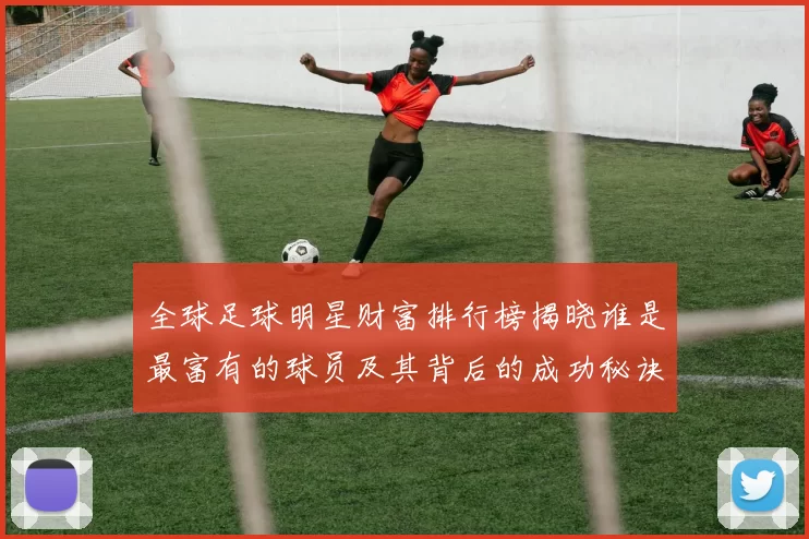 全球足球明星财富排行榜揭晓谁是最富有的球员及其背后的成功秘诀
