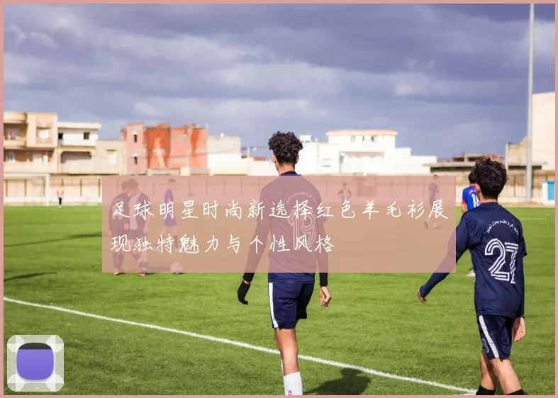 足球明星时尚新选择红色羊毛衫展现独特魅力与个性风格