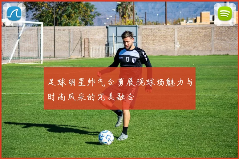 足球明星帅气合剪展现球场魅力与时尚风采的完美融合