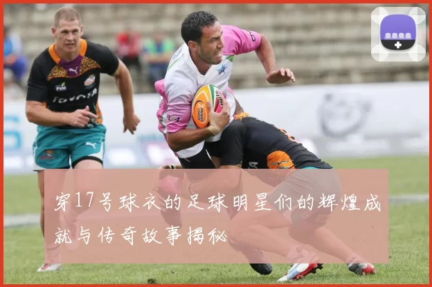 穿17号球衣的足球明星们的辉煌成就与传奇故事揭秘