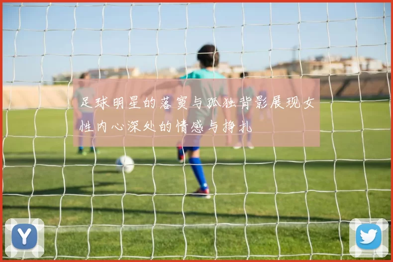 足球明星的落寞与孤独背影展现女性内心深处的情感与挣扎
