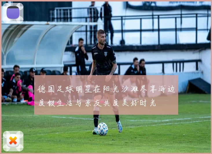德国足球明星在阳光沙滩尽享海边度假生活与亲友共度美好时光