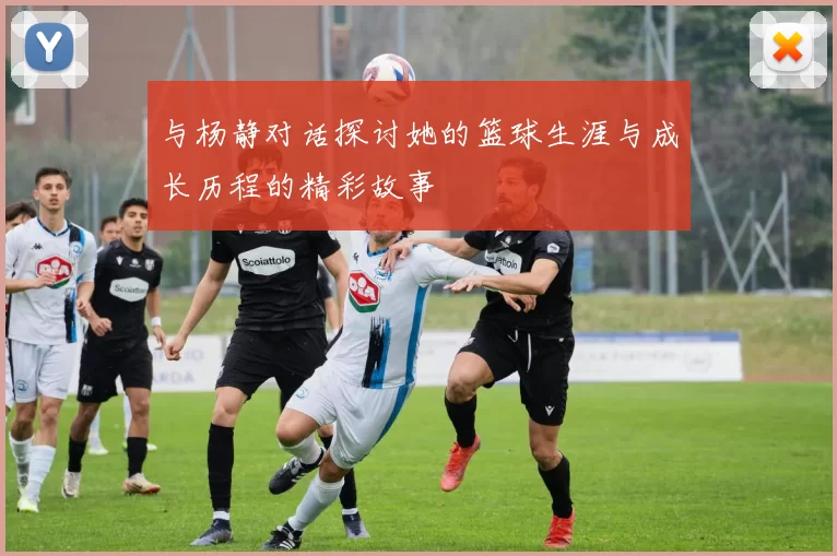 与杨静对话探讨她的篮球生涯与成长历程的精彩故事