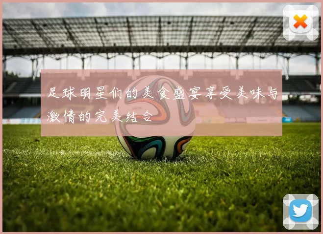 足球明星们的美食盛宴享受美味与激情的完美结合