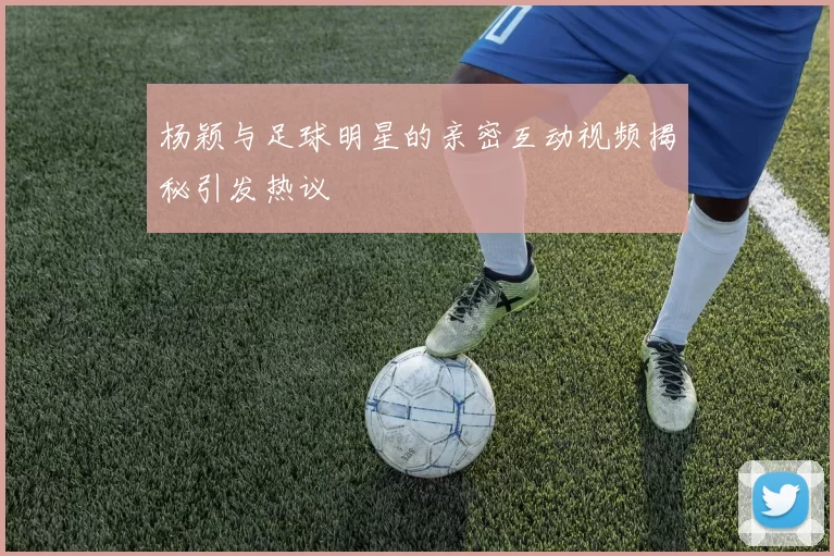 杨颖与足球明星的亲密互动视频揭秘引发热议