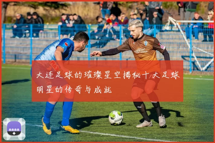 大连足球的璀璨星空揭秘十大足球明星的传奇与成就