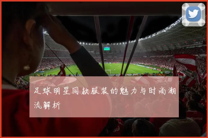 足球明星同款服装的魅力与时尚潮流解析