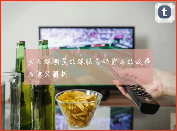 女足球明星的球服号码背后的故事与意义解析
