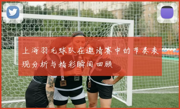 上海羽毛球队在邀请赛中的节奏表现分析与精彩瞬间回顾