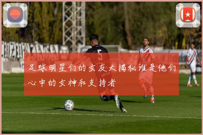 足球明星们的女友大揭秘谁是他们心中的女神和支持者